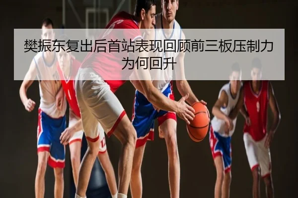 樊振东复出后首站表现回顾前三板压制力为何回升