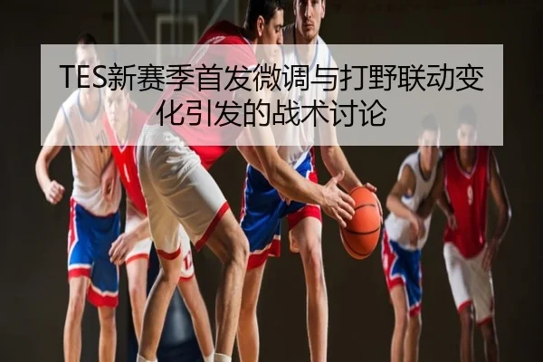 TES新赛季首发微调与打野联动变化引发的战术讨论