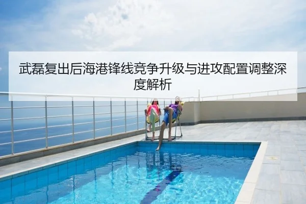 武磊复出后海港锋线竞争升级与进攻配置调整深度解析